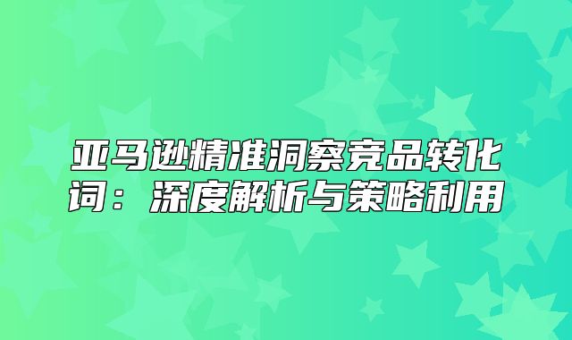 亚马逊精准洞察竞品转化词：深度解析与策略利用