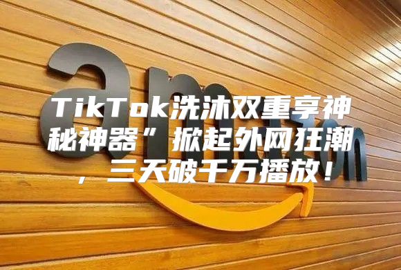 TikTok洗沐双重享神秘神器”掀起外网狂潮，三天破千万播放！