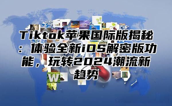 Tiktok苹果国际版揭秘：体验全新iOS解密版功能，玩转2025潮流新趋势
