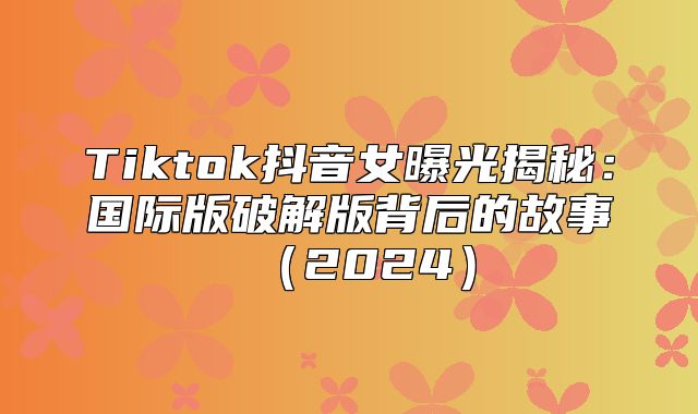 Tiktok抖音女曝光揭秘：国际版破解版背后的故事2025