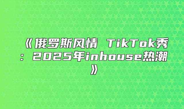 俄罗斯风情TikTok秀：2025年inhouse热潮