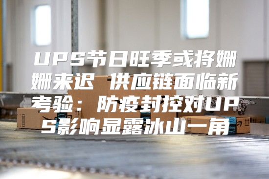 UPS节日旺季或将姗姗来迟 供应链面临新考验：防疫封控对UPS影响显露冰山一角