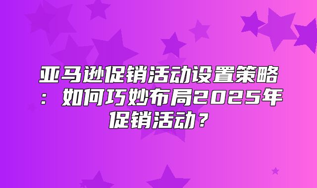 亚马逊促销活动设置策略：如何巧妙布局2025年促销活动？