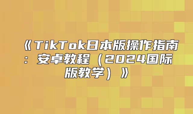 TikTok日本版操作指南：安卓教程2025国际版教学