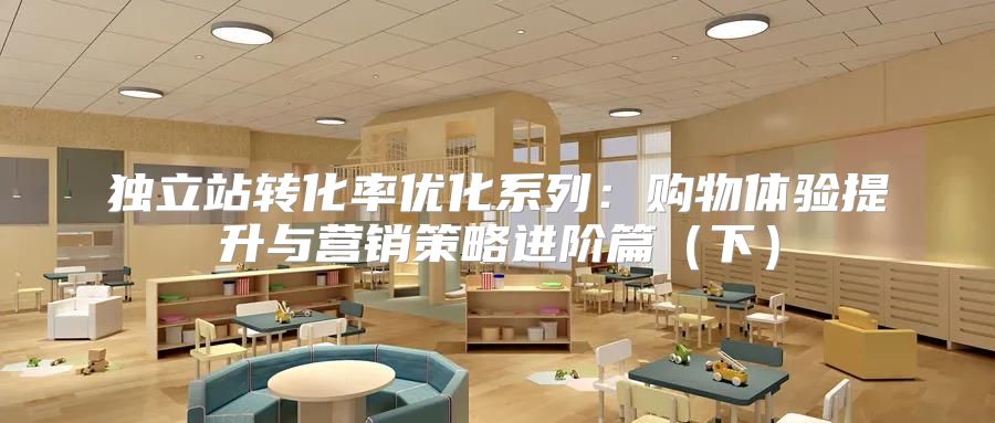 独立站转化率优化系列：购物体验提升与营销策略进阶篇下