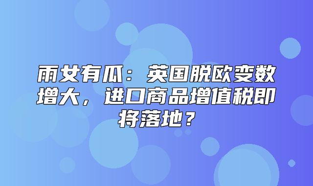 雨女有瓜：英国脱欧变数增大，进口商品增值税即将落地？