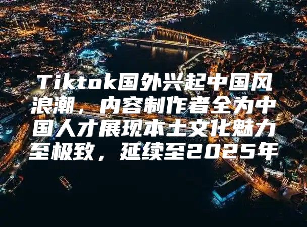 Tiktok国外兴起中国风浪潮，内容制作者全为中国人才展现本土文化魅力至极致，延续至2025年