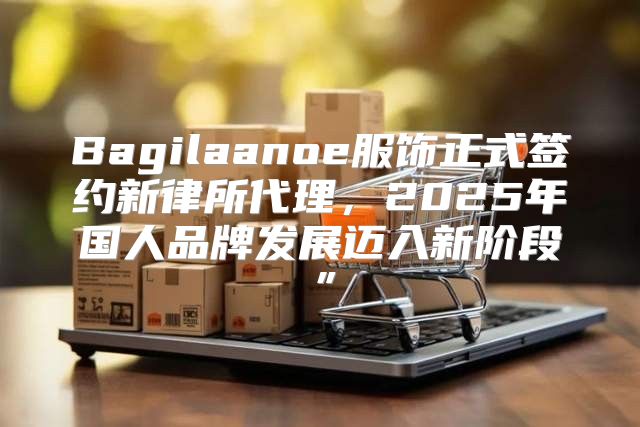 Bagilaanoe服饰正式签约新律所代理，2025年国人品牌发展迈入新阶段”