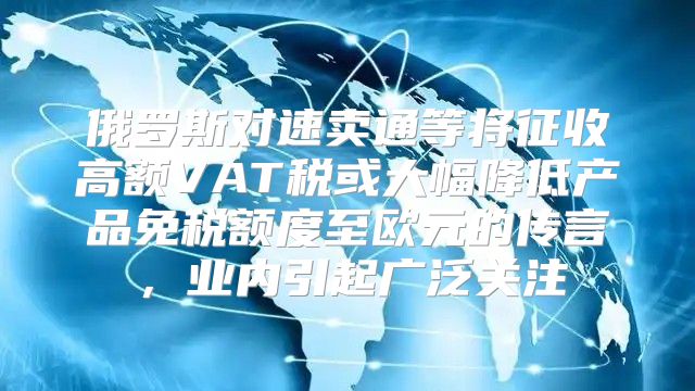 俄罗斯对速卖通等将征收高额VAT税或大幅降低产品免税额度至欧元的传言，业内引起广泛关注