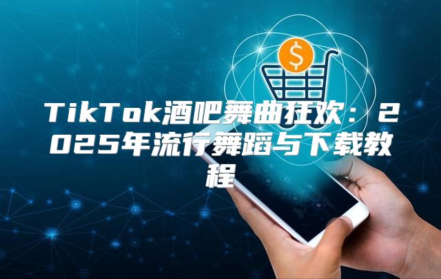 TikTok酒吧舞曲狂欢：2025年流行舞蹈与下载教程