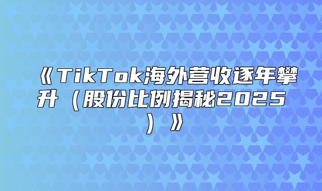 TikTok海外营收逐年攀升股份比例揭秘2025