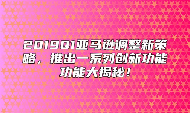 2019Q1亚马逊调整新策略，推出一系列创新功能功能大揭秘！