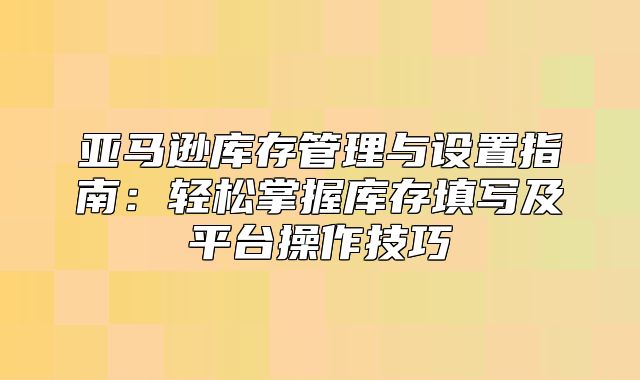 亚马逊库存管理与设置指南：轻松掌握库存填写及平台操作技巧