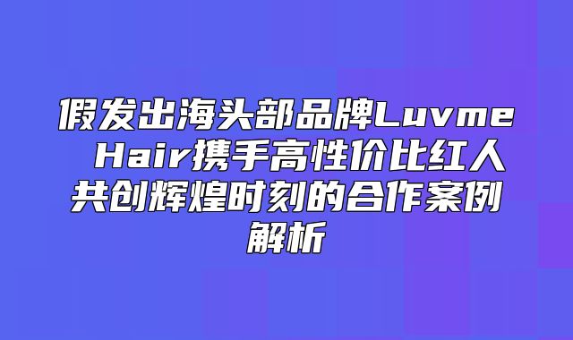 假发出海头部品牌Luvme Hair携手高性价比红人共创辉煌时刻的合作案例解析