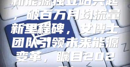 新能源独立站兴起，破百万月均流量新里程碑，女博士团队引领未来能源变革，瞩目2025！