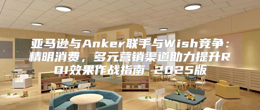 亚马逊与Anker联手与Wish竞争：精明消费，多元营销渠道助力提升ROI效果作战指南 2025版