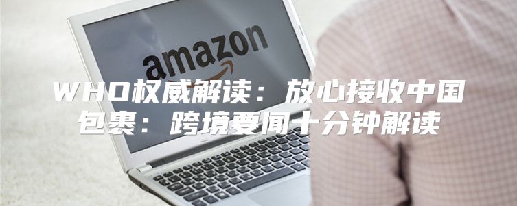 WHO权威解读：放心接收中国包裹：跨境要闻十分钟解读