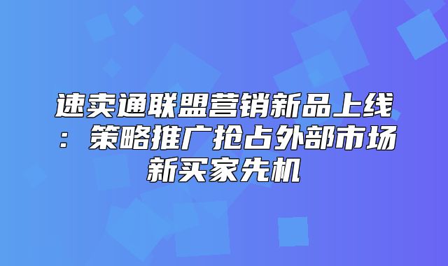 速卖通联盟营销新品上线：策略推广抢占外部市场新买家先机