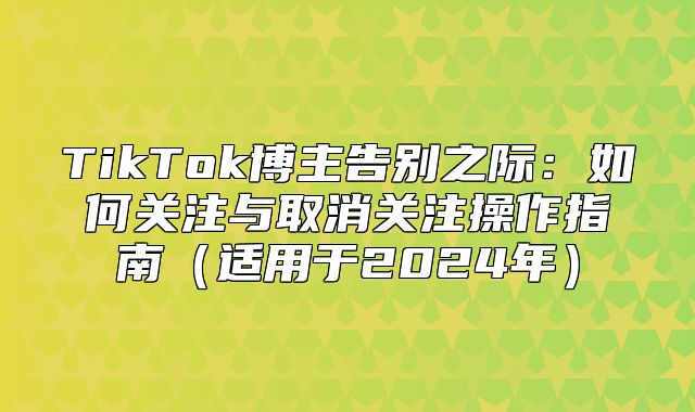 TikTok博主告别之际：如何关注与取消关注操作指南适用于2025年