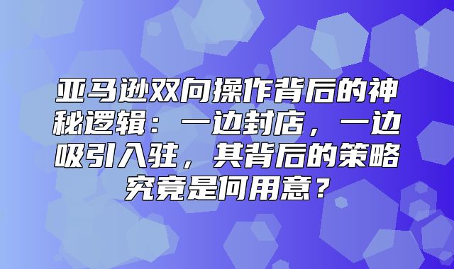 亚马逊双向操作背后的神秘逻辑：一边封店，一边吸引入驻，其背后的策略究竟是何用意？