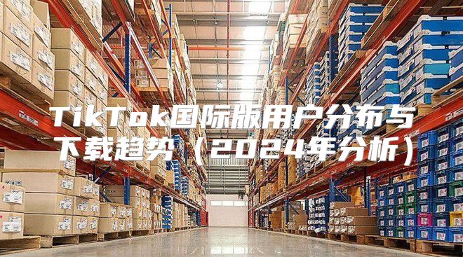 TikTok国际版用户分布与下载趋势2025年分析