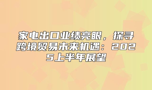 家电出口业绩亮眼，探寻跨境贸易未来机遇：2025上半年展望