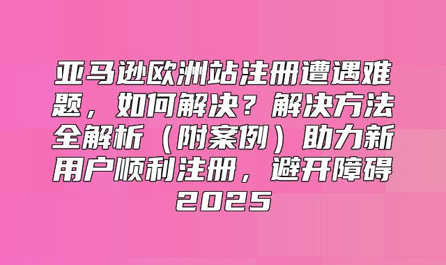 亚马逊欧洲站注册遭遇难题，如何解决？解决方法全解析附案例助力新用户顺利注册，避开障碍2025