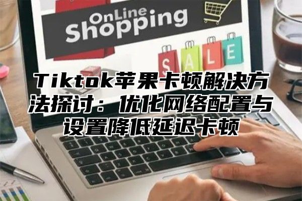 Tiktok苹果卡顿解决方法探讨：优化网络配置与设置降低延迟卡顿