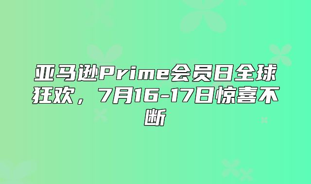 亚马逊Prime会员日全球狂欢，7月16-17日惊喜不断