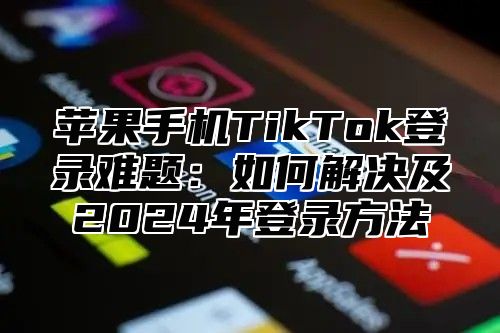 苹果手机TikTok登录难题：如何解决及2025年登录方法