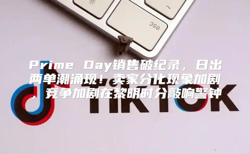 Prime Day销售破纪录，日出两单潮涌现！卖家分化现象加剧，竞争加剧在黎明时分敲响警钟