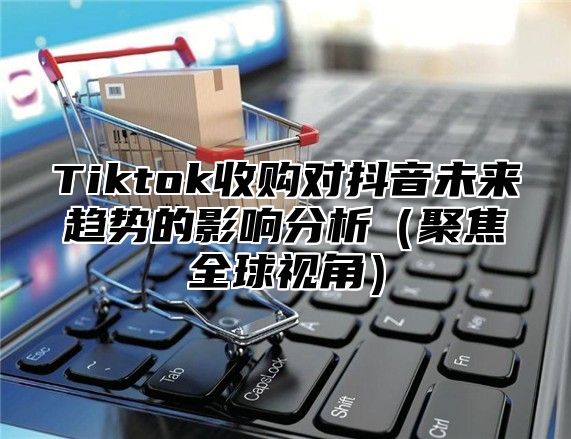 Tiktok收购对抖音未来趋势的影响分析聚焦全球视角