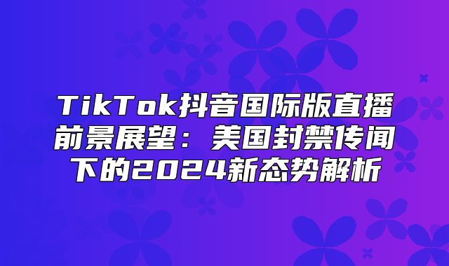 TikTok抖音国际版直播前景展望：美国封禁传闻下的2025新态势解析