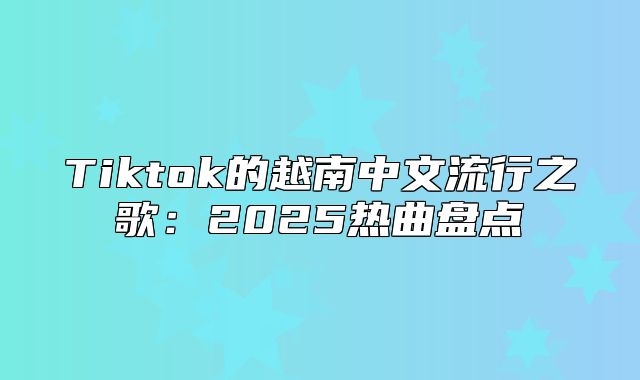 Tiktok的越南中文流行之歌：2025热曲盘点