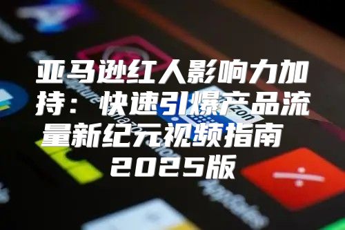 亚马逊红人影响力加持：快速引爆产品流量新纪元视频指南 2025版