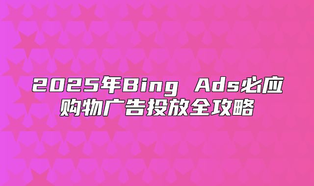 2025年Bing Ads必应购物广告投放全攻略