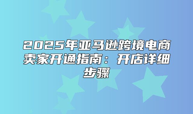 2025年亚马逊跨境电商卖家开通指南：开店详细步骤
