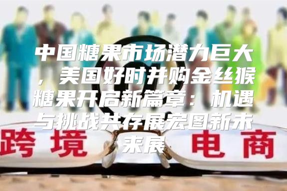 中国糖果市场潜力巨大，美国好时并购金丝猴糖果开启新篇章：机遇与挑战共存展宏图新未来展