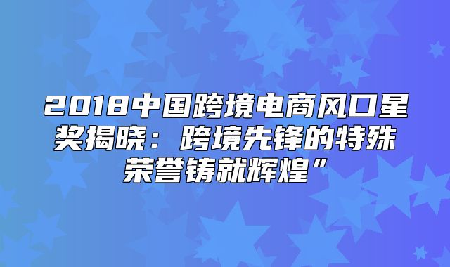 2018中国跨境电商风口星奖揭晓：跨境先锋的特殊荣誉铸就辉煌”
