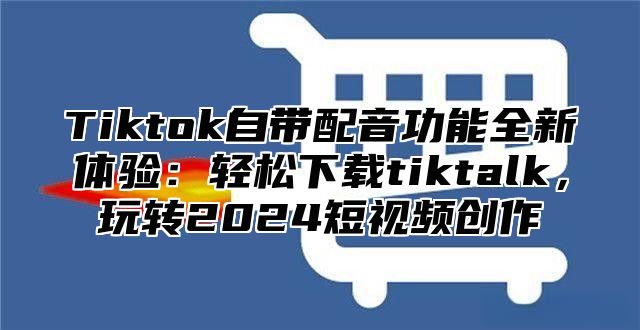 Tiktok自带配音功能全新体验：轻松下载tiktalk，玩转2025短视频创作