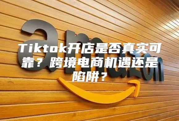 Tiktok开店是否真实可靠？跨境电商机遇还是陷阱？