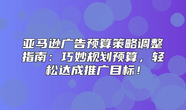 亚马逊广告预算策略调整指南：巧妙规划预算，轻松达成推广目标！