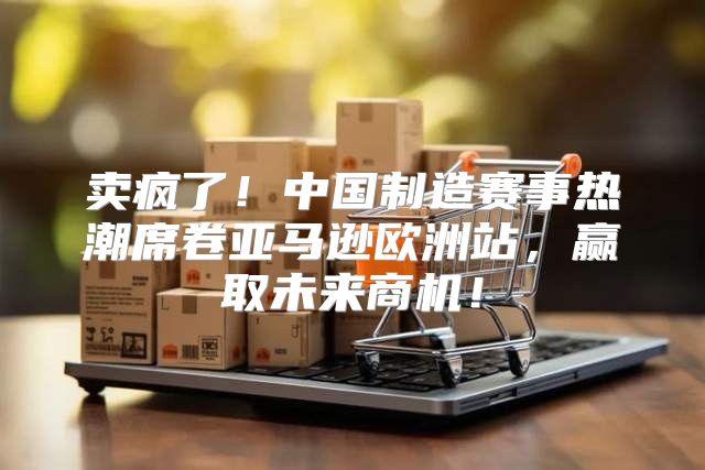 卖疯了！中国制造赛事热潮席卷亚马逊欧洲站，赢取未来商机！