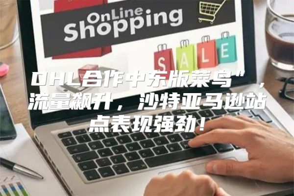 DHL合作中东版菜鸟”，流量飙升，沙特亚马逊站点表现强劲！