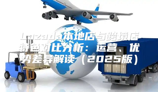 Lazada本地店与跨境店特色对比分析：运营、优势差异解读2025版
