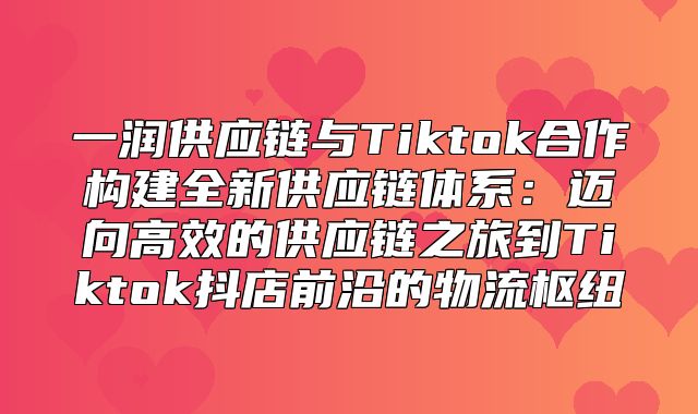 一润供应链与Tiktok合作构建全新供应链体系：迈向高效的供应链之旅到Tiktok抖店前沿的物流枢纽