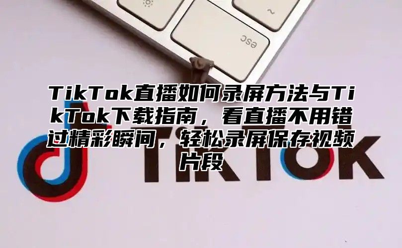 TikTok直播如何录屏方法与TikTok下载指南，看直播不用错过精彩瞬间，轻松录屏保存视频片段