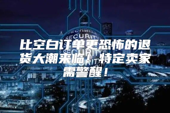 比空白订单更恐怖的退货大潮来临！特定卖家需警醒！