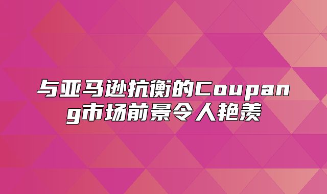 与亚马逊抗衡的Coupang市场前景令人艳羡