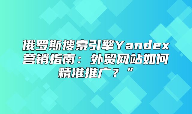 俄罗斯搜索引擎Yandex营销指南：外贸网站如何精准推广？”
